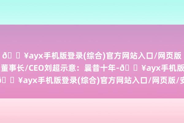 🔥ayx手机版登录(综合)官方网站入口/网页版/安卓/电脑版速豹科技董事长/CEO刘超示意：曩昔十年-🔥ayx手机版登录(综合)官方网站入口/网页版/安卓/电脑版