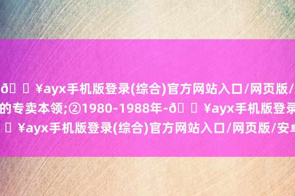 🔥ayx手机版登录(综合)官方网站入口/网页版/安卓/电脑版统购统销的专卖本领;②1980-1988年-🔥ayx手机版登录(综合)官方网站入口/网页版/安卓/电脑版