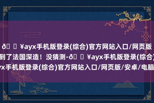 🔥ayx手机版登录(综合)官方网站入口/网页版/安卓/电脑版平直采纳到了法国深造！没猜测-🔥ayx手机版登录(综合)官方网站入口/网页版/安卓/电脑版