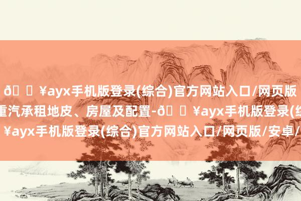 🔥ayx手机版登录(综合)官方网站入口/网页版/安卓/电脑版通汇向陕重汽承租地皮、房屋及配置-🔥ayx手机版登录(综合)官方网站入口/网页版/安卓/电脑版