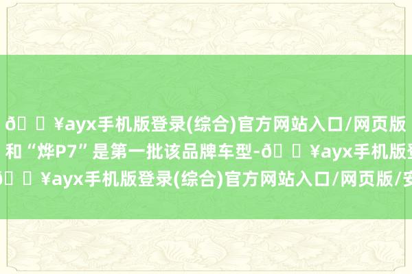 🔥ayx手机版登录(综合)官方网站入口/网页版/安卓/电脑版“烨S7”和“烨P7”是第一批该品牌车型-🔥ayx手机版登录(综合)官方网站入口/网页版/安卓/电脑版