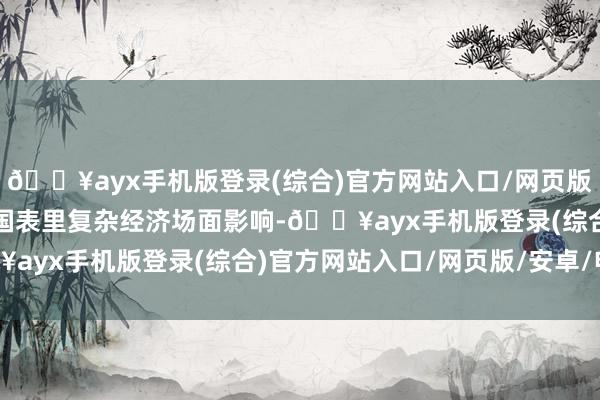 🔥ayx手机版登录(综合)官方网站入口/网页版/安卓/电脑版相配是受国表里复杂经济场面影响-🔥ayx手机版登录(综合)官方网站入口/网页版/安卓/电脑版