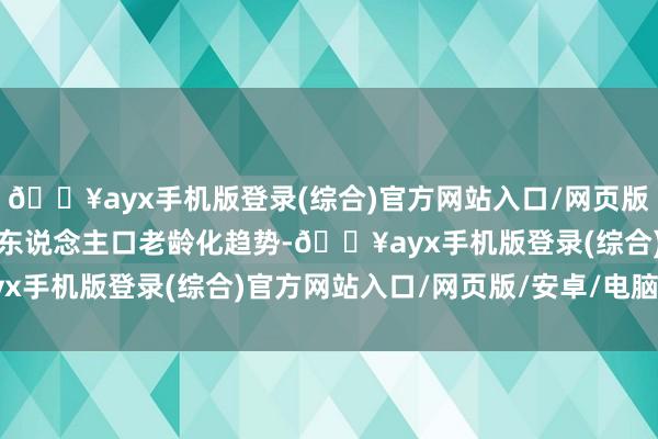 🔥ayx手机版登录(综合)官方网站入口/网页版/安卓/电脑版以及顶住东说念主口老龄化趋势-🔥ayx手机版登录(综合)官方网站入口/网页版/安卓/电脑版