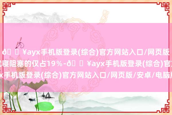 🔥ayx手机版登录(综合)官方网站入口/网页版/安卓/电脑版透顶无就寝阻塞的仅占19％-🔥ayx手机版登录(综合)官方网站入口/网页版/安卓/电脑版