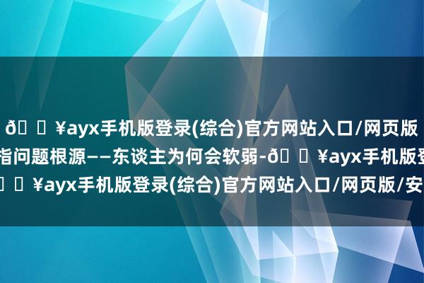 🔥ayx手机版登录(综合)官方网站入口/网页版/安卓/电脑版就必须直指问题根源——东谈主为何会软弱-🔥ayx手机版登录(综合)官方网站入口/网页版/安卓/电脑版