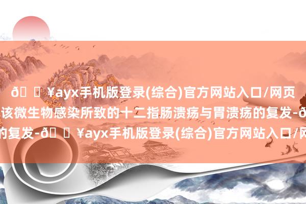 🔥ayx手机版登录(综合)官方网站入口/网页版/安卓/电脑版以减少该微生物感染所致的十二指肠溃疡与胃溃疡的复发-🔥ayx手机版登录(综合)官方网站入口/网页版/安卓/电脑版