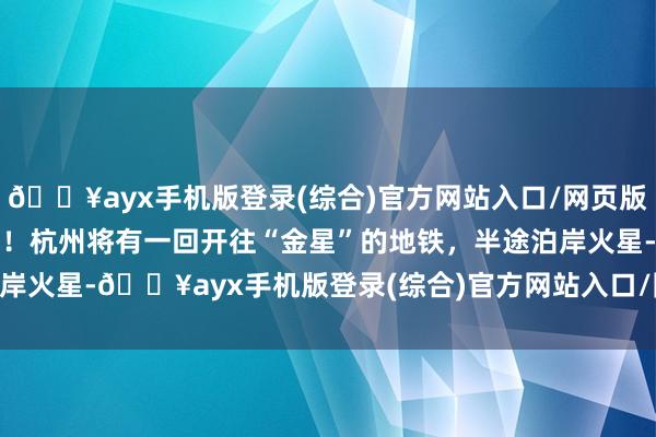 🔥ayx手机版登录(综合)官方网站入口/网页版/安卓/电脑版倒计时4天！杭州将有一回开往“金星”的地铁，半途泊岸火星-🔥ayx手机版登录(综合)官方网站入口/网页版/安卓/电脑版