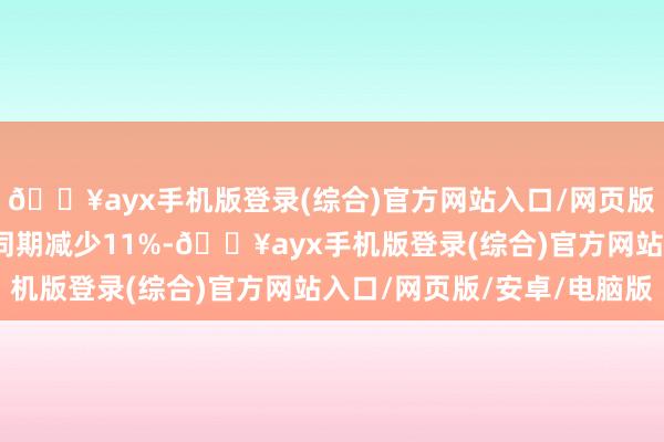 🔥ayx手机版登录(综合)官方网站入口/网页版/安卓/电脑版较上年同期减少11%-🔥ayx手机版登录(综合)官方网站入口/网页版/安卓/电脑版