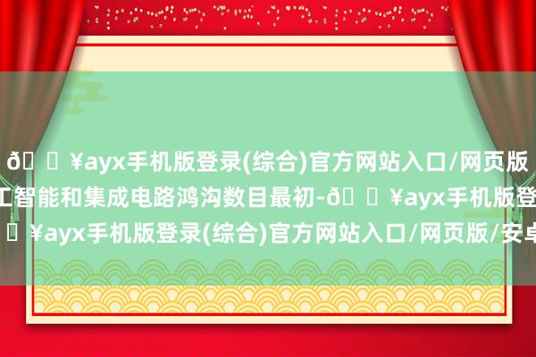 🔥ayx手机版登录(综合)官方网站入口/网页版/安卓/电脑版东说念主工智能和集成电路鸿沟数目最初-🔥ayx手机版登录(综合)官方网站入口/网页版/安卓/电脑版