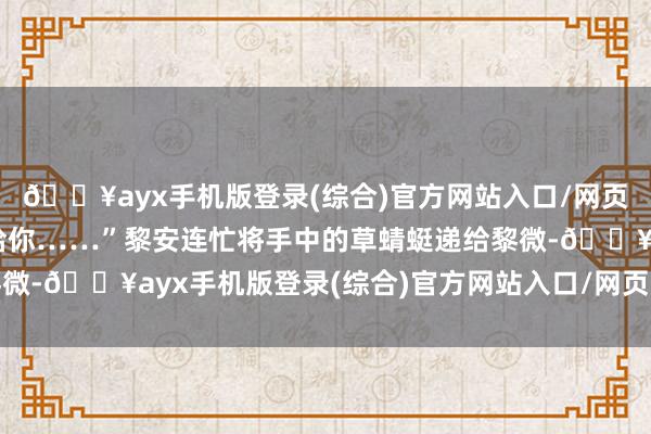 🔥ayx手机版登录(综合)官方网站入口/网页版/安卓/电脑版给你给你……”黎安连忙将手中的草蜻蜓递给黎微-🔥ayx手机版登录(综合)官方网站入口/网页版/安卓/电脑版