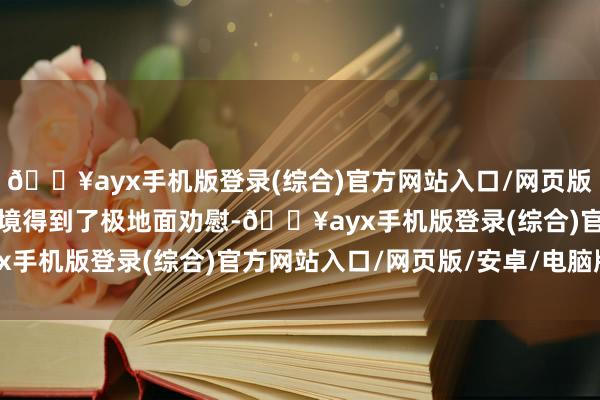 🔥ayx手机版登录(综合)官方网站入口/网页版/安卓/电脑版让她的心境得到了极地面劝慰-🔥ayx手机版登录(综合)官方网站入口/网页版/安卓/电脑版