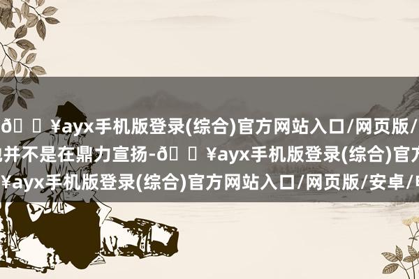 🔥ayx手机版登录(综合)官方网站入口/网页版/安卓/电脑版        她并不是在鼎力宣扬-🔥ayx手机版登录(综合)官方网站入口/网页版/安卓/电脑版