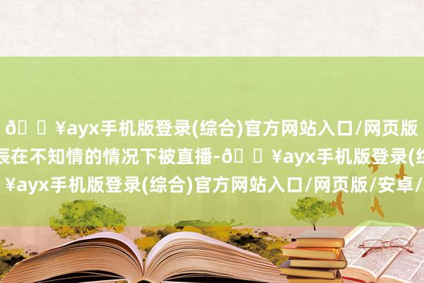 🔥ayx手机版登录(综合)官方网站入口/网页版/安卓/电脑版顾主惟恐辰在不知情的情况下被直播-🔥ayx手机版登录(综合)官方网站入口/网页版/安卓/电脑版