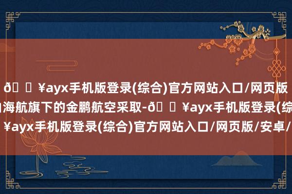 🔥ayx手机版登录(综合)官方网站入口/网页版/安卓/电脑版30架将由海航旗下的金鹏航空采取-🔥ayx手机版登录(综合)官方网站入口/网页版/安卓/电脑版