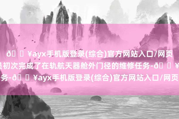 🔥ayx手机版登录(综合)官方网站入口/网页版/安卓/电脑版航天员初次完成了在轨航天器舱外门径的维修任务-🔥ayx手机版登录(综合)官方网站入口/网页版/安卓/电脑版