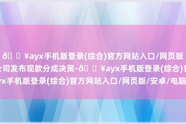 🔥ayx手机版登录(综合)官方网站入口/网页版/安卓/电脑版159家公司发布现款分成决策-🔥ayx手机版登录(综合)官方网站入口/网页版/安卓/电脑版