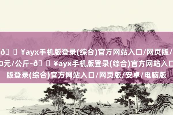 🔥ayx手机版登录(综合)官方网站入口/网页版/安卓/电脑版出入10.00元/公斤-🔥ayx手机版登录(综合)官方网站入口/网页版/安卓/电脑版