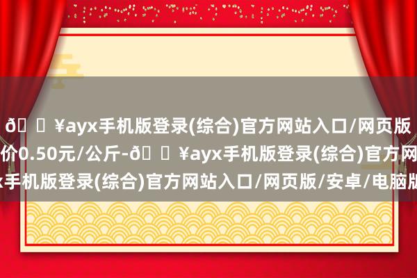 🔥ayx手机版登录(综合)官方网站入口/网页版/安卓/电脑版最低报价0.50元/公斤-🔥ayx手机版登录(综合)官方网站入口/网页版/安卓/电脑版