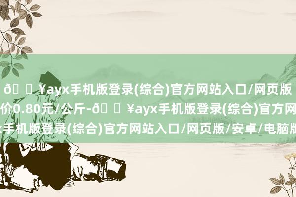 🔥ayx手机版登录(综合)官方网站入口/网页版/安卓/电脑版最低报价0.80元/公斤-🔥ayx手机版登录(综合)官方网站入口/网页版/安卓/电脑版