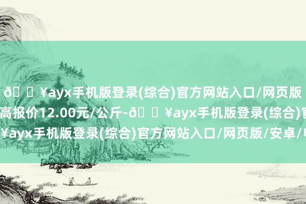 🔥ayx手机版登录(综合)官方网站入口/网页版/安卓/电脑版当日最高报价12.00元/公斤-🔥ayx手机版登录(综合)官方网站入口/网页版/安卓/电脑版