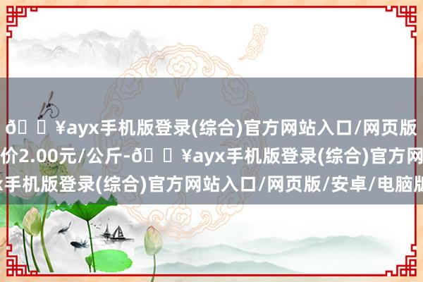 🔥ayx手机版登录(综合)官方网站入口/网页版/安卓/电脑版最低报价2.00元/公斤-🔥ayx手机版登录(综合)官方网站入口/网页版/安卓/电脑版