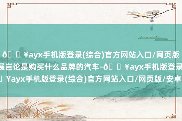 🔥ayx手机版登录(综合)官方网站入口/网页版/安卓/电脑版在本次车展岂论是购买什么品牌的汽车-🔥ayx手机版登录(综合)官方网站入口/网页版/安卓/电脑版