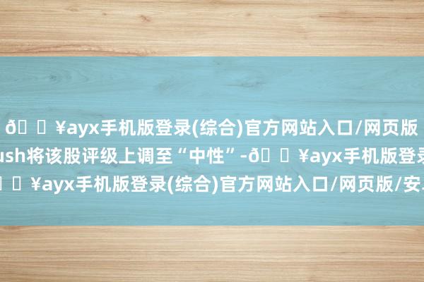 🔥ayx手机版登录(综合)官方网站入口/网页版/安卓/电脑版Wedbush将该股评级上调至“中性”-🔥ayx手机版登录(综合)官方网站入口/网页版/安卓/电脑版