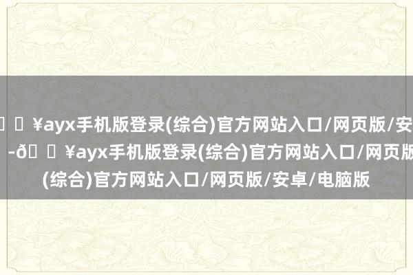 🔥ayx手机版登录(综合)官方网站入口/网页版/安卓/电脑版            -🔥ayx手机版登录(综合)官方网站入口/网页版/安卓/电脑版