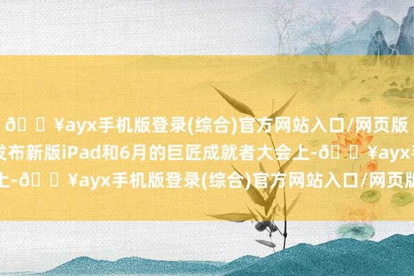 🔥ayx手机版登录(综合)官方网站入口/网页版/安卓/电脑版不才周发布新版iPad和6月的巨匠成就者大会上-🔥ayx手机版登录(综合)官方网站入口/网页版/安卓/电脑版