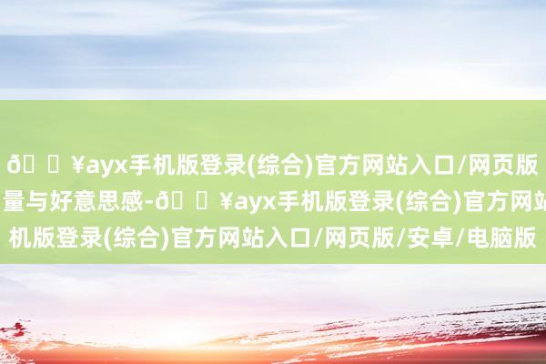 🔥ayx手机版登录(综合)官方网站入口/网页版/安卓/电脑版充满了力量与好意思感-🔥ayx手机版登录(综合)官方网站入口/网页版/安卓/电脑版