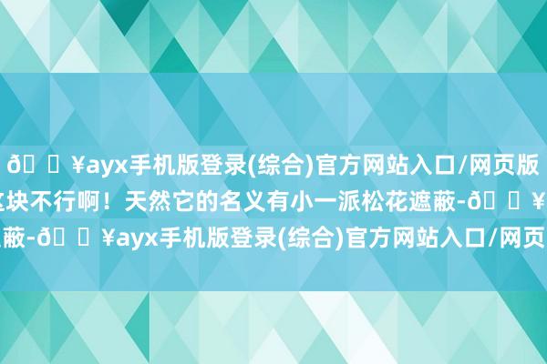 🔥ayx手机版登录(综合)官方网站入口/网页版/安卓/电脑版回谈：“这块不行啊！天然它的名义有小一派松花遮蔽-🔥ayx手机版登录(综合)官方网站入口/网页版/安卓/电脑版