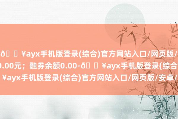 🔥ayx手机版登录(综合)官方网站入口/网页版/安卓/电脑版卖出金额0.00元；融券余额0.00-🔥ayx手机版登录(综合)官方网站入口/网页版/安卓/电脑版