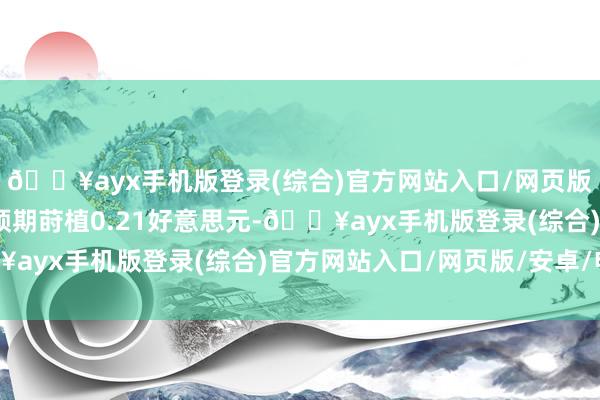 🔥ayx手机版登录(综合)官方网站入口/网页版/安卓/电脑版较市集预期莳植0.21好意思元-🔥ayx手机版登录(综合)官方网站入口/网页版/安卓/电脑版