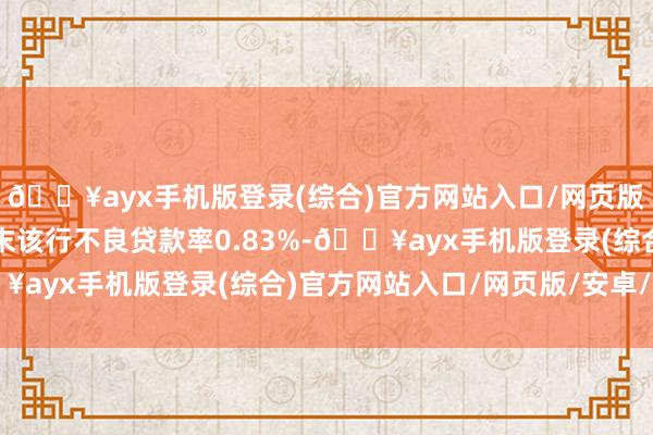 🔥ayx手机版登录(综合)官方网站入口/网页版/安卓/电脑版一季度末该行不良贷款率0.83%-🔥ayx手机版登录(综合)官方网站入口/网页版/安卓/电脑版