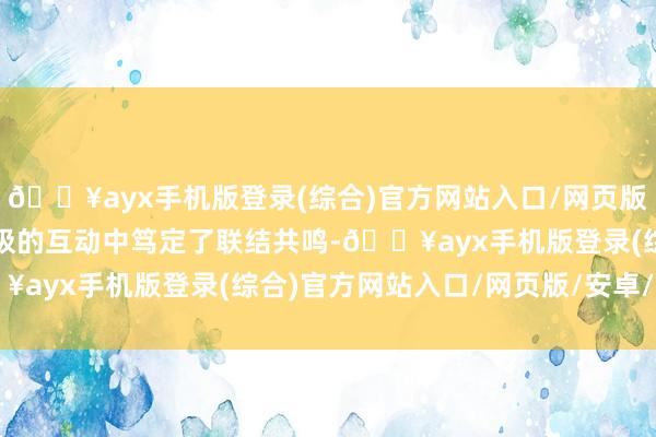 🔥ayx手机版登录(综合)官方网站入口/网页版/安卓/电脑版两边在积极的互动中笃定了联结共鸣-🔥ayx手机版登录(综合)官方网站入口/网页版/安卓/电脑版