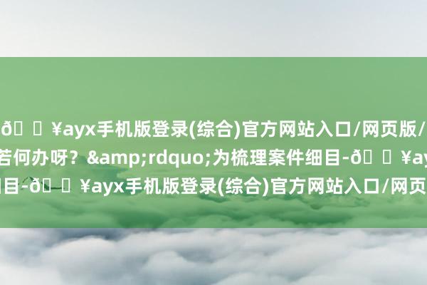 🔥ayx手机版登录(综合)官方网站入口/网页版/安卓/电脑版您说我该若何办呀？&rdquo;为梳理案件细目-🔥ayx手机版登录(综合)官方网站入口/网页版/安卓/电脑版