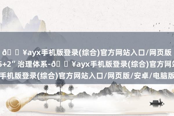 🔥ayx手机版登录(综合)官方网站入口/网页版/安卓/电脑版打造“5+2”治理体系-🔥ayx手机版登录(综合)官方网站入口/网页版/安卓/电脑版