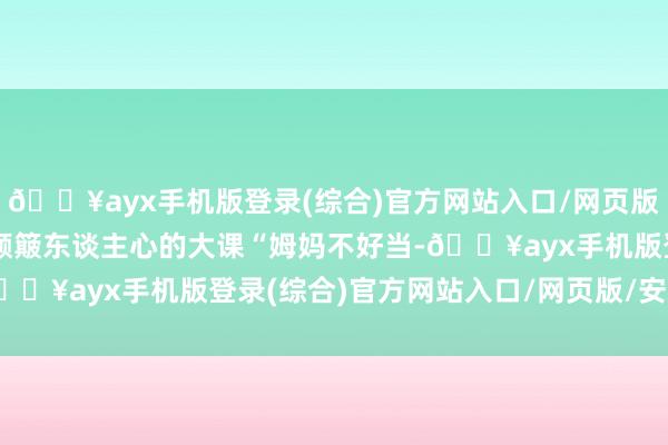 🔥ayx手机版登录(综合)官方网站入口/网页版/安卓/电脑版更是一堂颠簸东谈主心的大课“姆妈不好当-🔥ayx手机版登录(综合)官方网站入口/网页版/安卓/电脑版