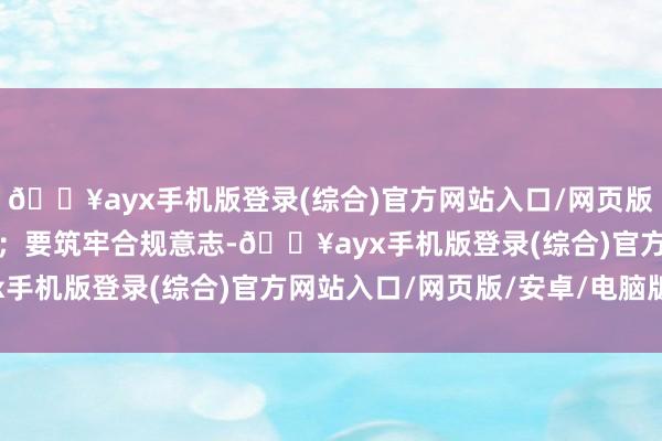 🔥ayx手机版登录(综合)官方网站入口/网页版/安卓/电脑版尽力当先；要筑牢合规意志-🔥ayx手机版登录(综合)官方网站入口/网页版/安卓/电脑版