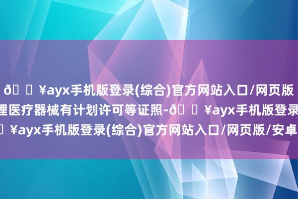 🔥ayx手机版登录(综合)官方网站入口/网页版/安卓/电脑版不需要办理医疗器械有计划许可等证照-🔥ayx手机版登录(综合)官方网站入口/网页版/安卓/电脑版