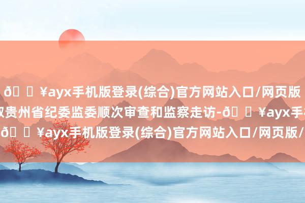 🔥ayx手机版登录(综合)官方网站入口/网页版/安卓/电脑版现在正汲取贵州省纪委监委顺次审查和监察走访-🔥ayx手机版登录(综合)官方网站入口/网页版/安卓/电脑版