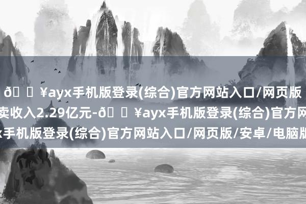 🔥ayx手机版登录(综合)官方网站入口/网页版/安卓/电脑版公司买卖收入2.29亿元-🔥ayx手机版登录(综合)官方网站入口/网页版/安卓/电脑版