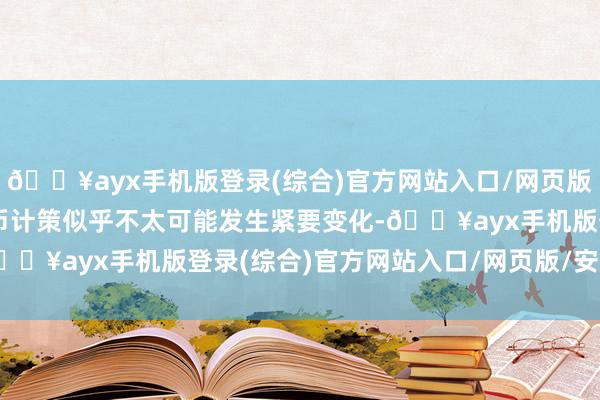 🔥ayx手机版登录(综合)官方网站入口/网页版/安卓/电脑版短期内货币计策似乎不太可能发生紧要变化-🔥ayx手机版登录(综合)官方网站入口/网页版/安卓/电脑版