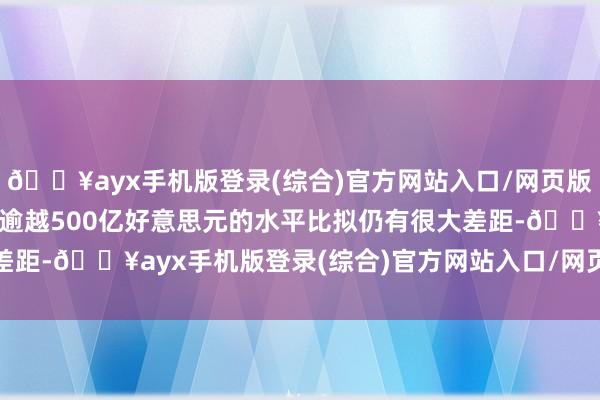 🔥ayx手机版登录(综合)官方网站入口/网页版/安卓/电脑版但与此前逾越500亿好意思元的水平比拟仍有很大差距-🔥ayx手机版登录(综合)官方网站入口/网页版/安卓/电脑版