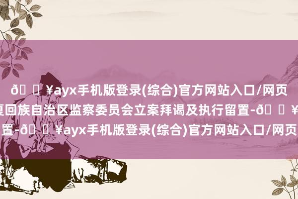 🔥ayx手机版登录(综合)官方网站入口/网页版/安卓/电脑版被宁夏回族自治区监察委员会立案拜谒及执行留置-🔥ayx手机版登录(综合)官方网站入口/网页版/安卓/电脑版