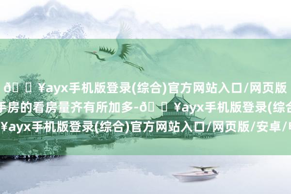 🔥ayx手机版登录(综合)官方网站入口/网页版/安卓/电脑版新址、二手房的看房量齐有所加多-🔥ayx手机版登录(综合)官方网站入口/网页版/安卓/电脑版