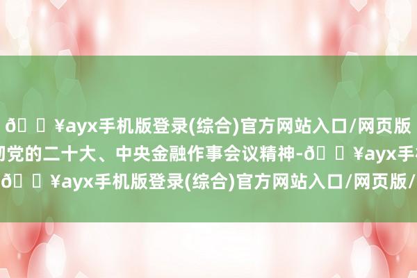 🔥ayx手机版登录(综合)官方网站入口/网页版/安卓/电脑版是全面贯彻党的二十大、中央金融作事会议精神-🔥ayx手机版登录(综合)官方网站入口/网页版/安卓/电脑版