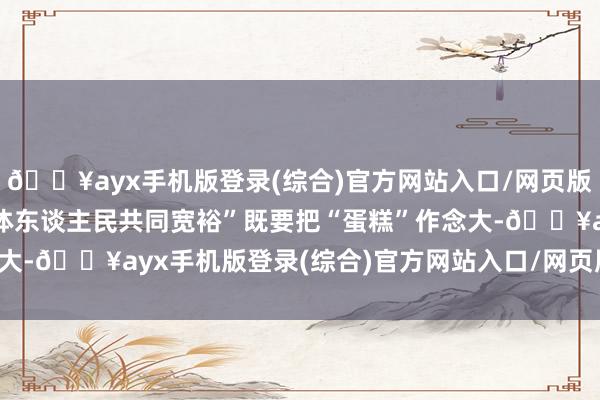 🔥ayx手机版登录(综合)官方网站入口/网页版/安卓/电脑版达成“全体东谈主民共同宽裕”既要把“蛋糕”作念大-🔥ayx手机版登录(综合)官方网站入口/网页版/安卓/电脑版