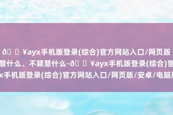 🔥ayx手机版登录(综合)官方网站入口/网页版/安卓/电脑版弄昭着颖慧什么、不颖慧什么-🔥ayx手机版登录(综合)官方网站入口/网页版/安卓/电脑版