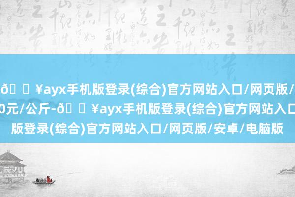 🔥ayx手机版登录(综合)官方网站入口/网页版/安卓/电脑版收支82.00元/公斤-🔥ayx手机版登录(综合)官方网站入口/网页版/安卓/电脑版